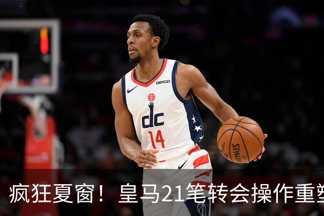 疯狂夏窗！皇马21笔转会操作重塑阵容，以卖养买静待两大强援落地